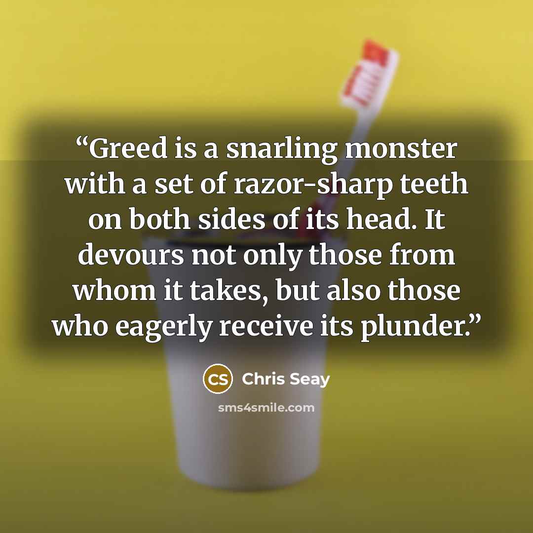 “Greed is a snarling monster with a set of razor-sharp teeth on both sides of its head. It devours not only those from whom it takes, but also those who eagerly receive its plunder.” quote by Chris Seay