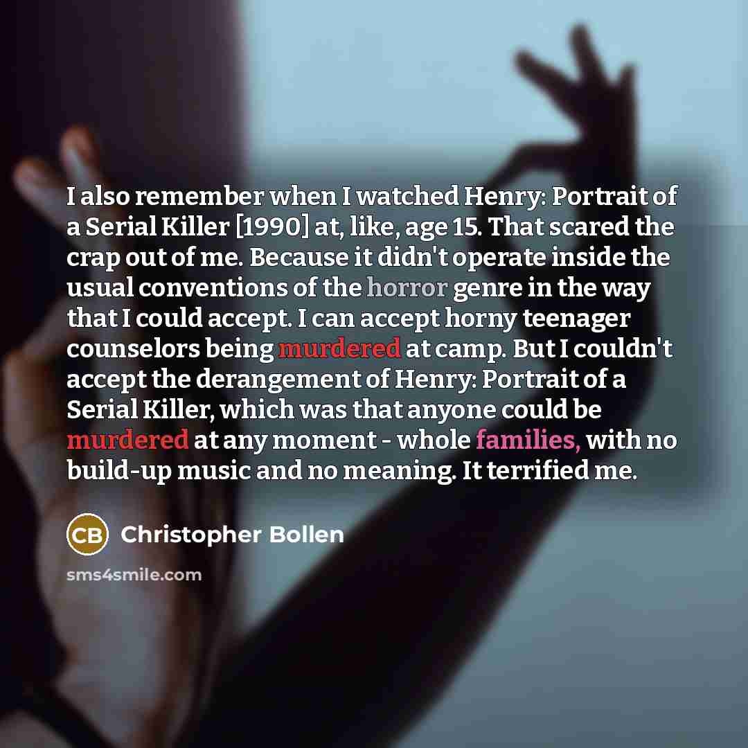 “I also remember when I watched Henry: Portrait of a Serial Killer [1990] at, like, age 15. That scared the crap out of me. Because it didn't operate inside the usual conventions of the horror genre in the way that I could accept. I can accept horny teenager counselors being murdered at camp. But I…” quote by Christopher Bollen