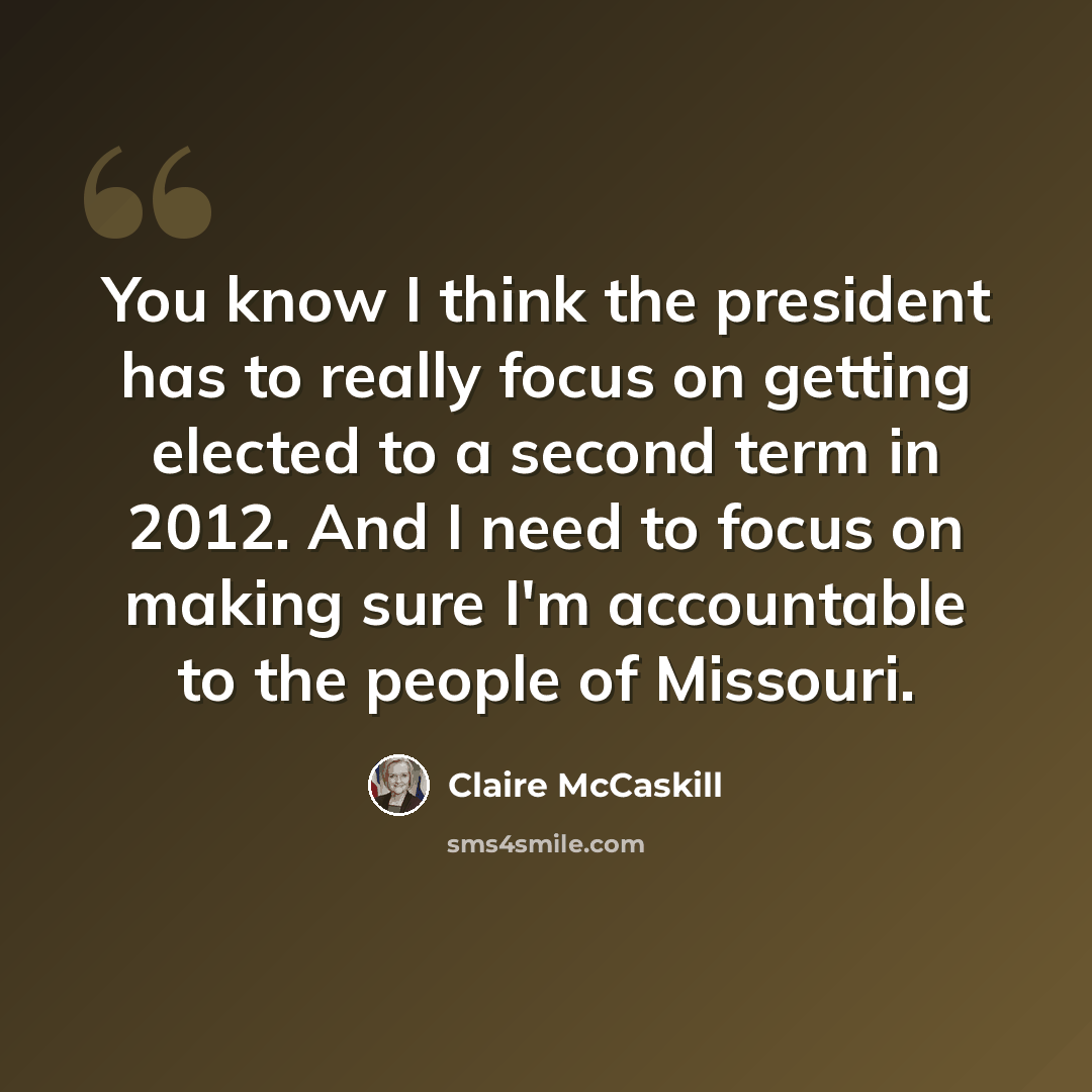 “You know I think the president has to really focus on getting elected to a second term in 2012. And I need to focus on making sure I'm accountable to the people of Missouri.” quote by Claire McCaskill