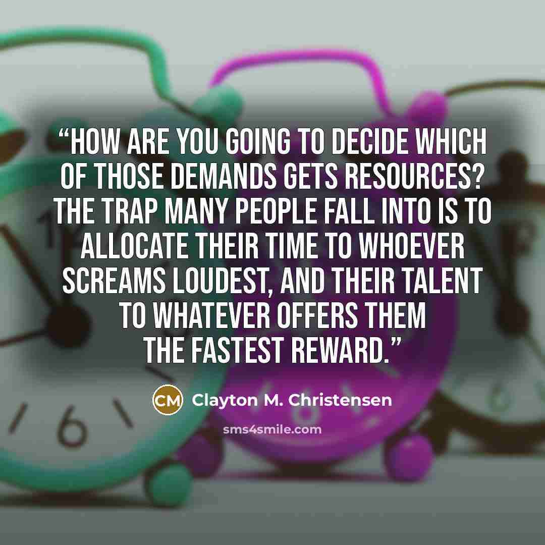 “How are you going to decide which of those demands gets resources? The trap many people fall into is to allocate their time to whoever screams loudest, and their talent to whatever offers them the fastest reward.” quote by Clayton M. Christensen