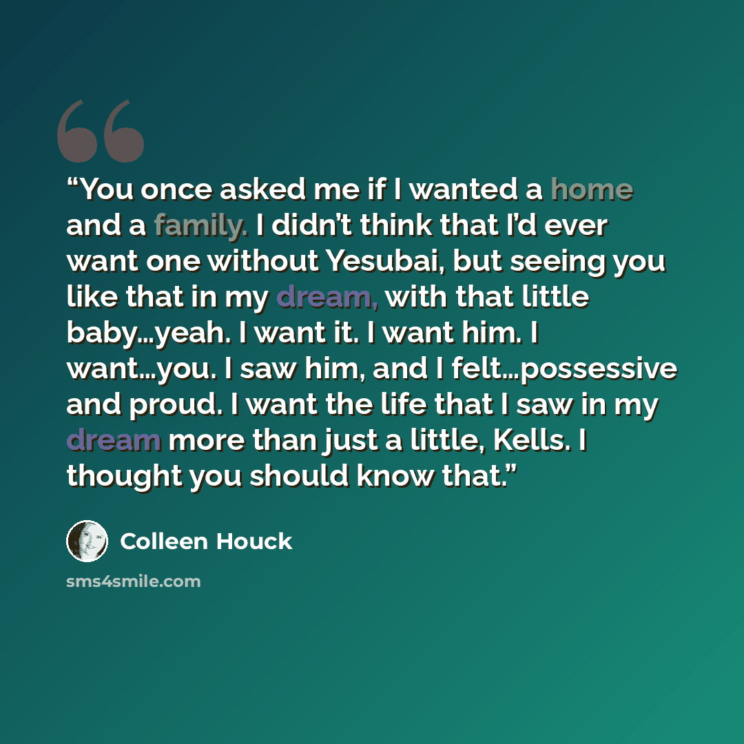 “You once asked me if I wanted a home and a family. I didn’t think that I’d ever want one without Yesubai, but seeing you like that in my dream, with that little baby…yeah. I want it. I want him. I want…you. I saw him, and I felt…possessive and proud. I want the life that I saw in my dream more…” quote by Colleen Houck