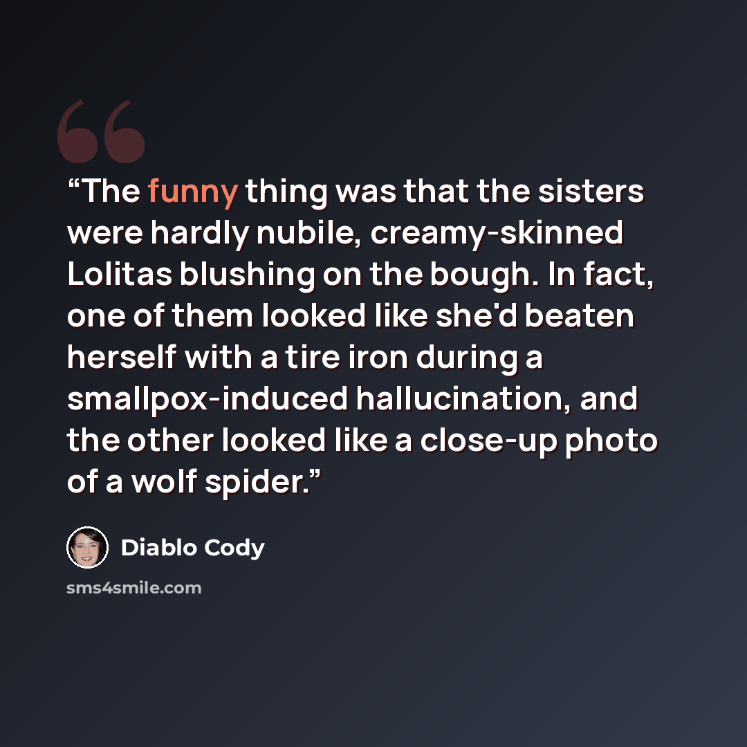 “The funny thing was that the sisters were hardly nubile, creamy-skinned Lolitas blushing on the bough. In fact, one of them looked like she'd beaten herself with a tire iron during a smallpox-induced hallucination, and the other looked like a close-up photo of a wolf spider.” quote by Diablo Cody
