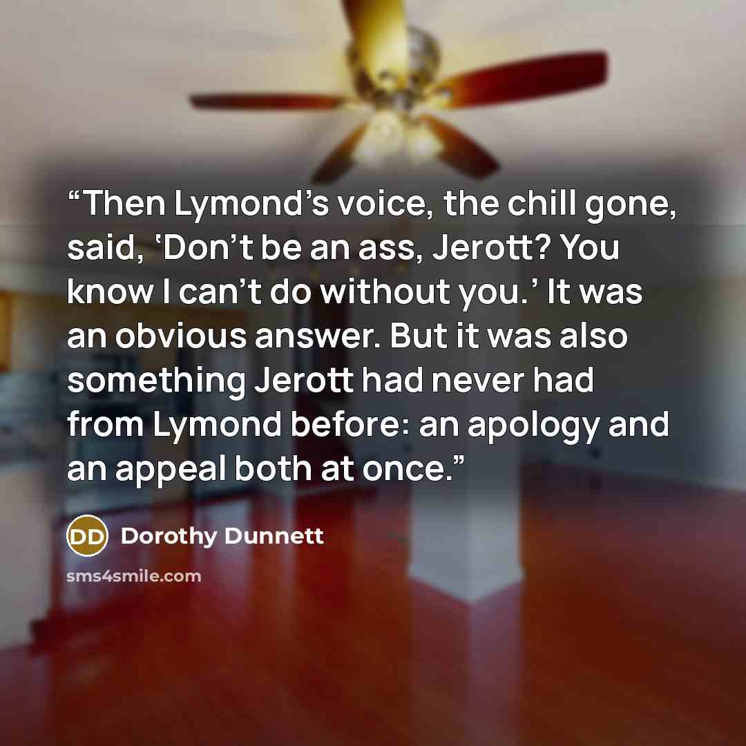 “Then Lymond’s voice, the chill gone, said, ‘Don’t be an ass, Jerott? You know I can’t do without you.’ It was an obvious answer. But it was also something Jerott had never had from Lymond before: an apology and an appeal both at once.” quote by Dorothy Dunnett