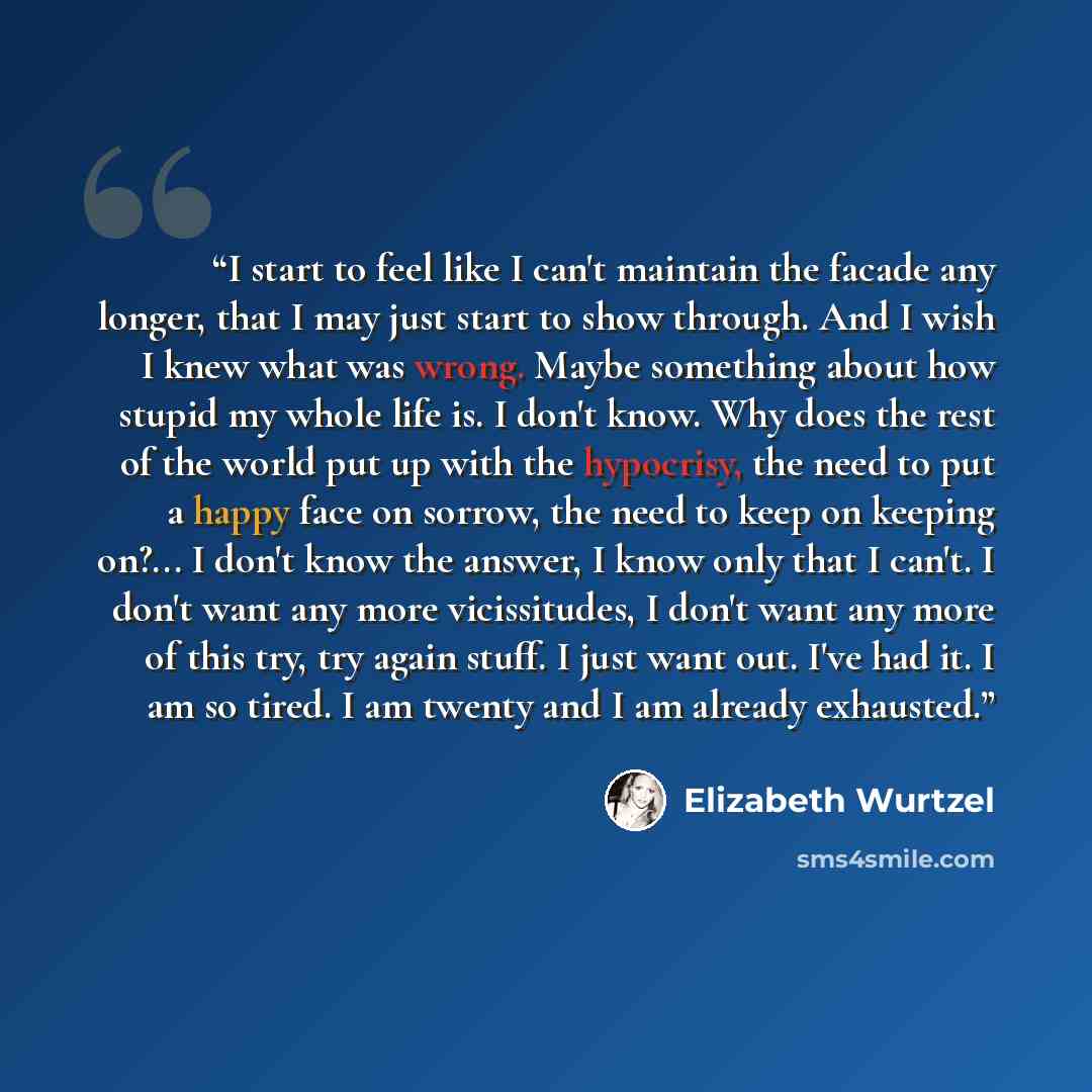 “I start to feel like I can't maintain the facade any longer, that I may just start to show through. And I wish I knew what was wrong. Maybe something about how stupid my whole life is. I don't know. Why does the rest of the world put up with the hypocrisy, the need to put a happy face on sorrow…” quote by Elizabeth Wurtzel