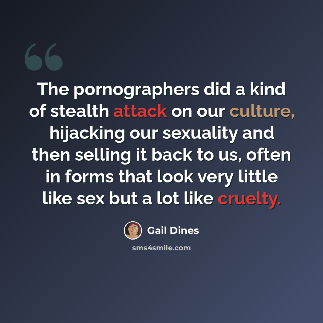“The pornographers did a kind of stealth attack on our culture, hijacking our sexuality and then selling it back to us, often in forms that look very little like sex but a lot like cruelty.” quote by Gail Dines