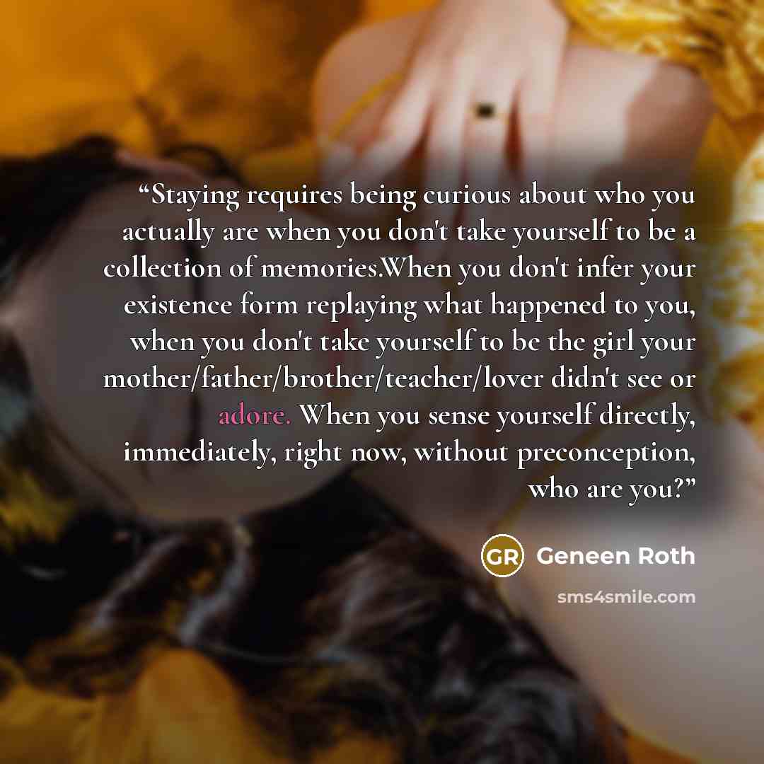“Staying requires being curious about who you actually are when you don't take yourself to be a collection of memories.When you don't infer your existence form replaying what happened to you, when you don't take yourself to be the girl your mother/father/brother/teacher/lover didn't see or adore…” quote by Geneen Roth