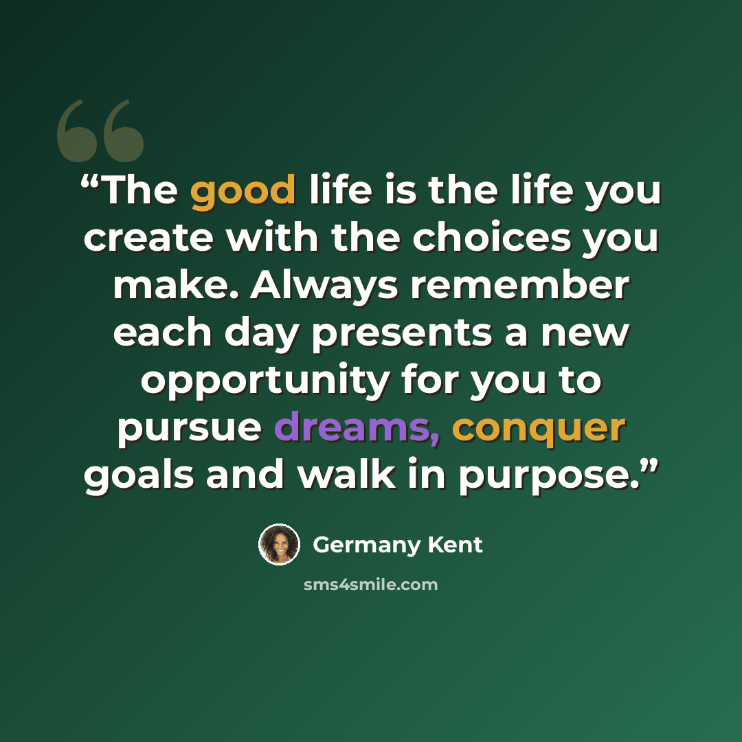 “The good life is the life you create with the choices you make. Always remember each day presents a new opportunity for you to pursue dreams, conquer goals and walk in purpose.” quote by Germany Kent