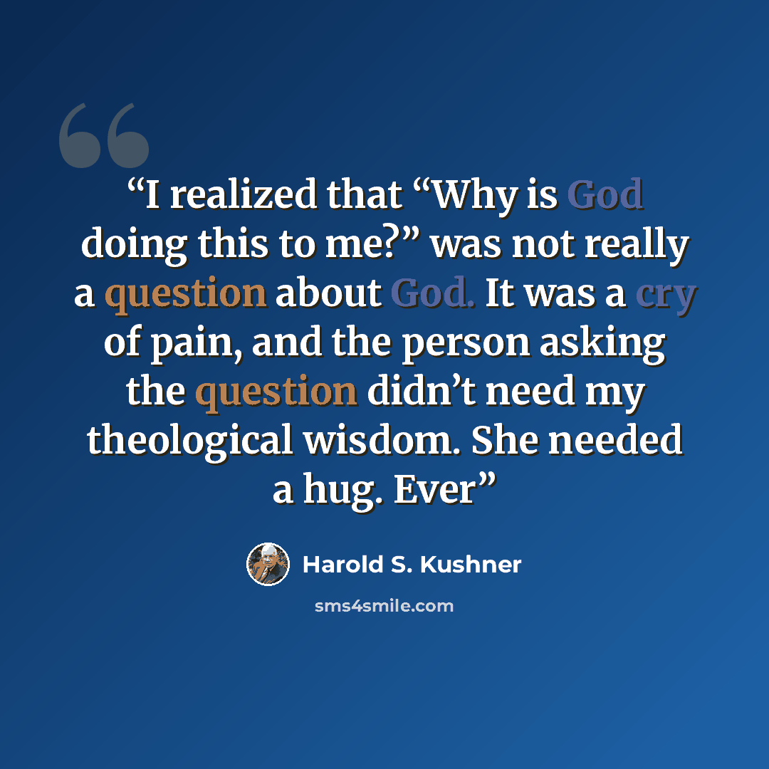“I realized that “Why is God doing this to me?” was not really a question about God. It was a cry of pain, and the person asking the question didn’t need my theological wisdom. She needed a hug. Ever” quote by Harold S. Kushner
