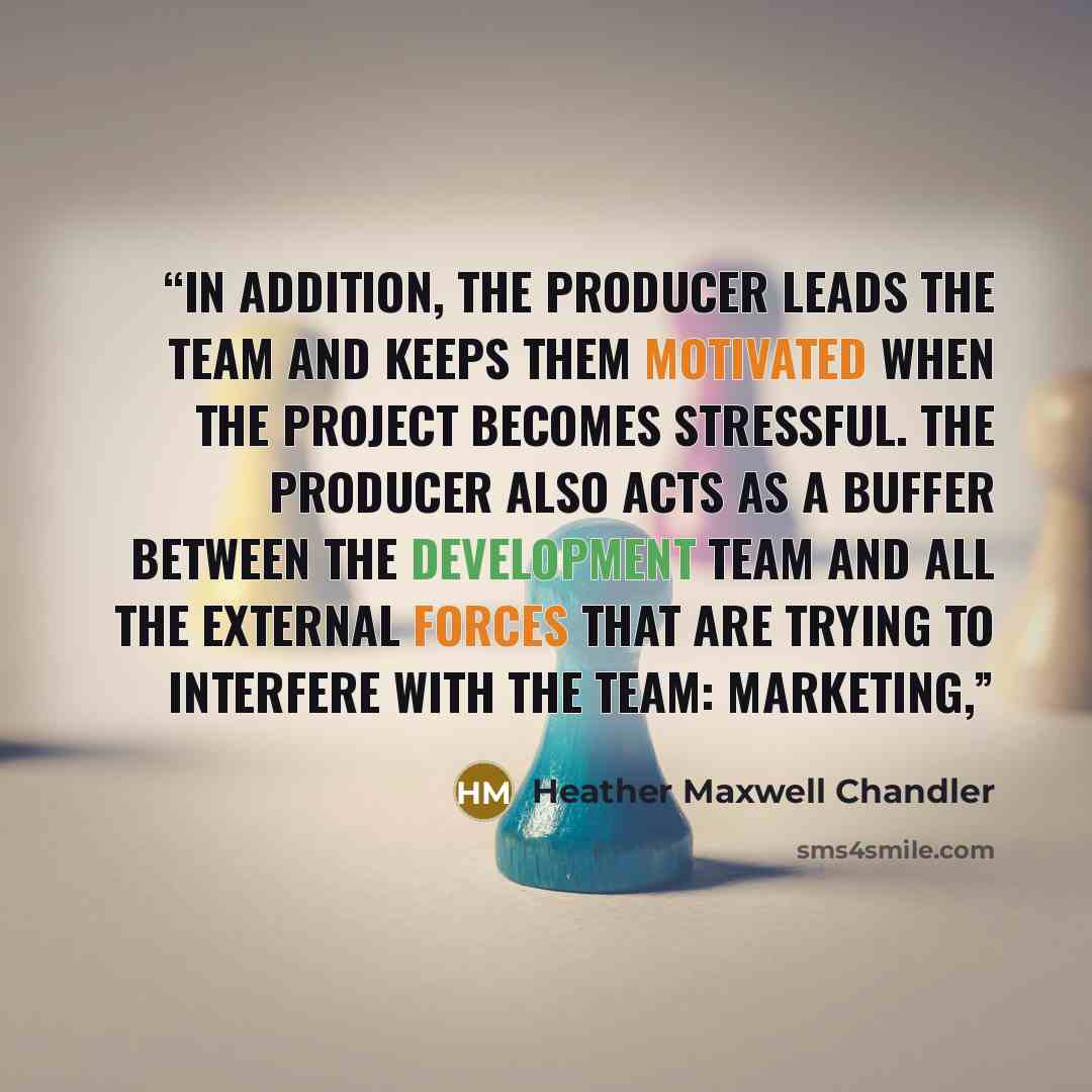“In addition, the producer leads the team and keeps them motivated when the project becomes stressful. The producer also acts as a buffer between the development team and all the external forces that are trying to interfere with the team: marketing,” quote by Heather Maxwell Chandler