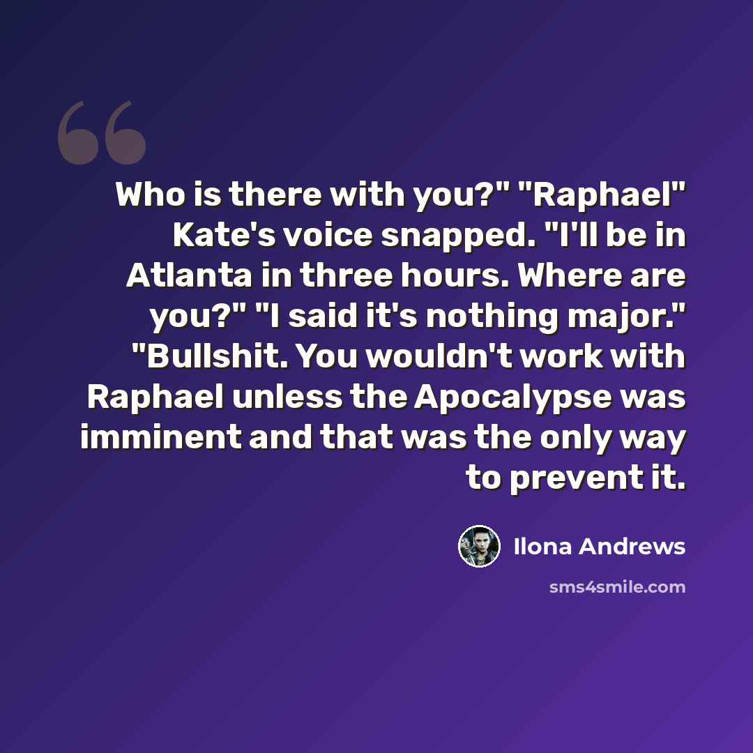 “Who is there with you?" "Raphael" Kate's voice snapped. "I'll be in Atlanta in three hours. Where are you?" "I said it's nothing major." "Bullshit. You wouldn't work with Raphael unless the Apocalypse was imminent and that was the only way to prevent it.” quote by Ilona Andrews