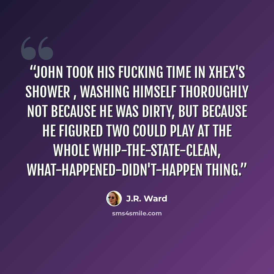“John took his fucking time in Xhex's shower , washing himself thoroughly not because he was dirty, but because he figured two could play at the whole whip-the-state-clean, what-happened-didn't-happen thing.” quote by J.R. Ward