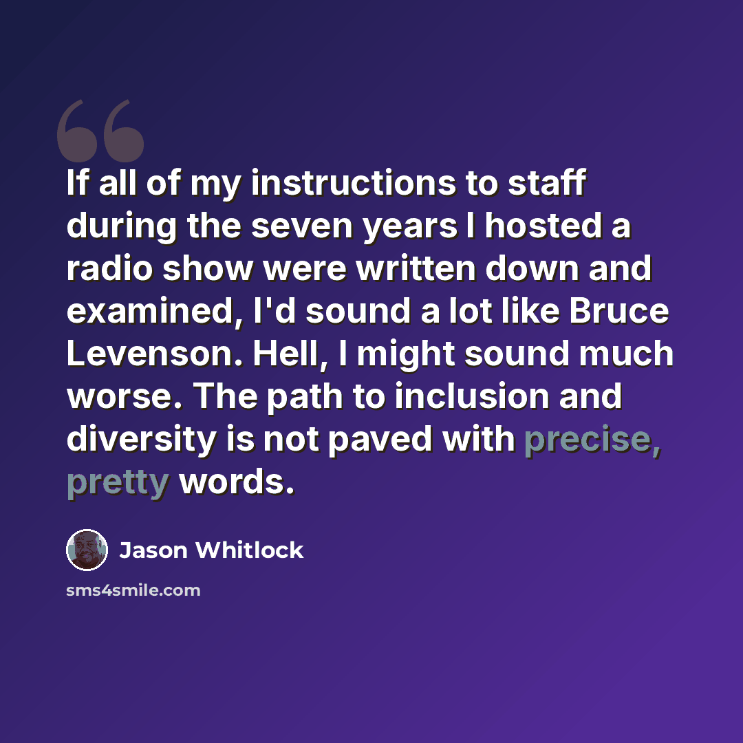 “If all of my instructions to staff during the seven years I hosted a radio show were written down and examined, I'd sound a lot like Bruce Levenson. Hell, I might sound much worse. The path to inclusion and diversity is not paved with precise, pretty words.” quote by Jason Whitlock