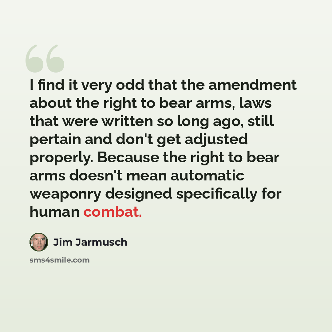 “I find it very odd that the amendment about the right to bear arms, laws that were written so long ago, still pertain and don't get adjusted properly. Because the right to bear arms doesn't mean automatic weaponry designed specifically for human combat.” quote by Jim Jarmusch
