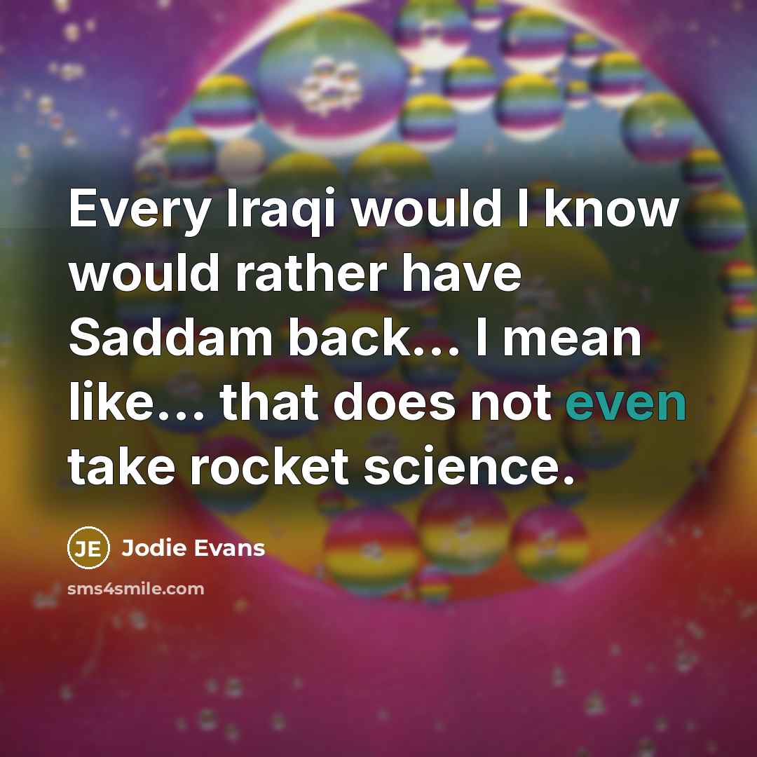 “Every Iraqi would I know would rather have Saddam back... I mean like... that does not even take rocket science.” quote by Jodie Evans