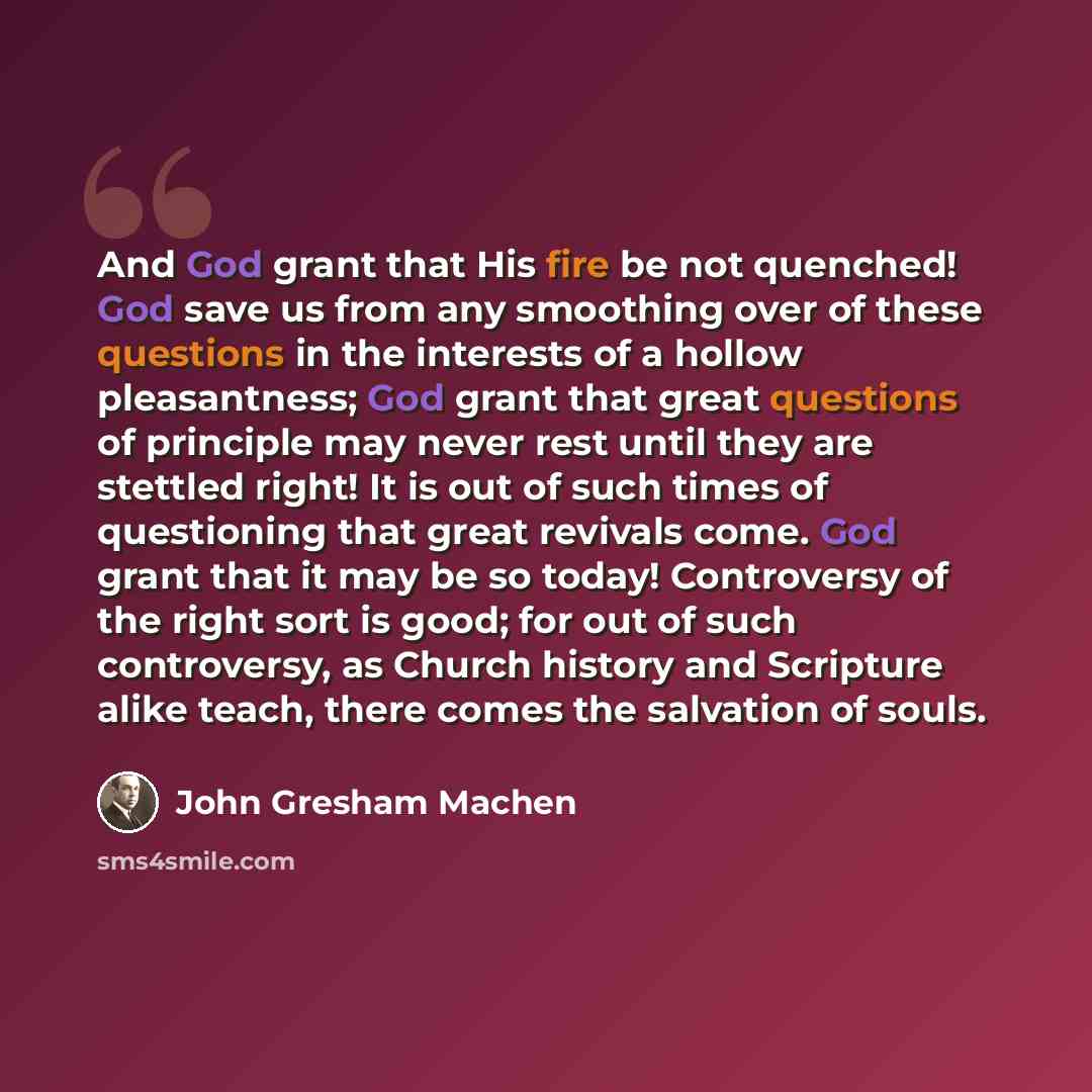 “And God grant that His fire be not quenched! God save us from any smoothing over of these questions in the interests of a hollow pleasantness; God grant that great questions of principle may never rest until they are stettled right! It is out of such times of questioning that great revivals come…” quote by John Gresham Machen