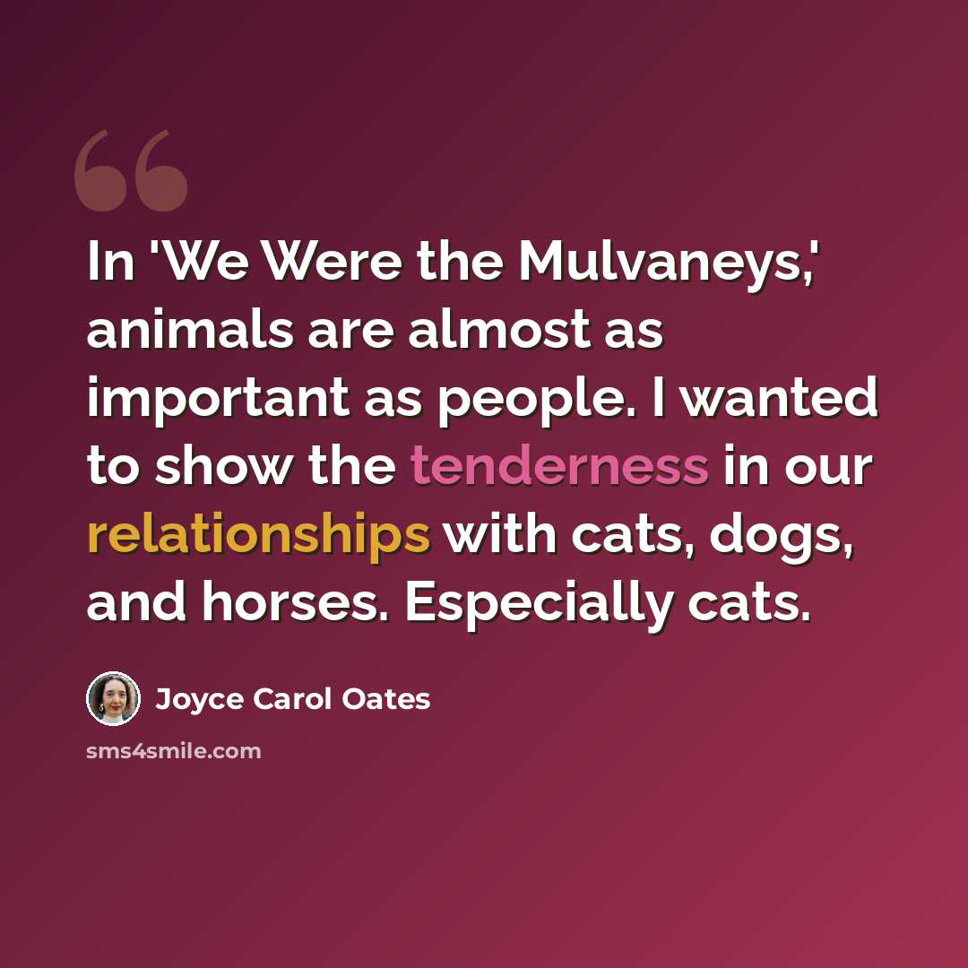 “In 'We Were the Mulvaneys,' animals are almost as important as people. I wanted to show the tenderness in our relationships with cats, dogs, and horses. Especially cats.” quote by Joyce Carol Oates