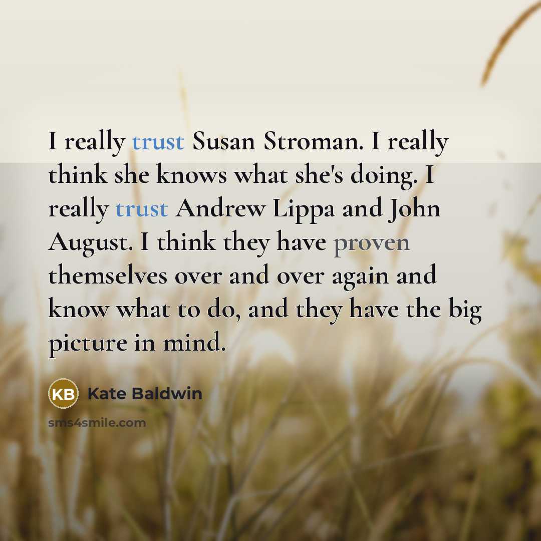 “I really trust Susan Stroman. I really think she knows what she's doing. I really trust Andrew Lippa and John August. I think they have proven themselves over and over again and know what to do, and they have the big picture in mind.” quote by Kate Baldwin