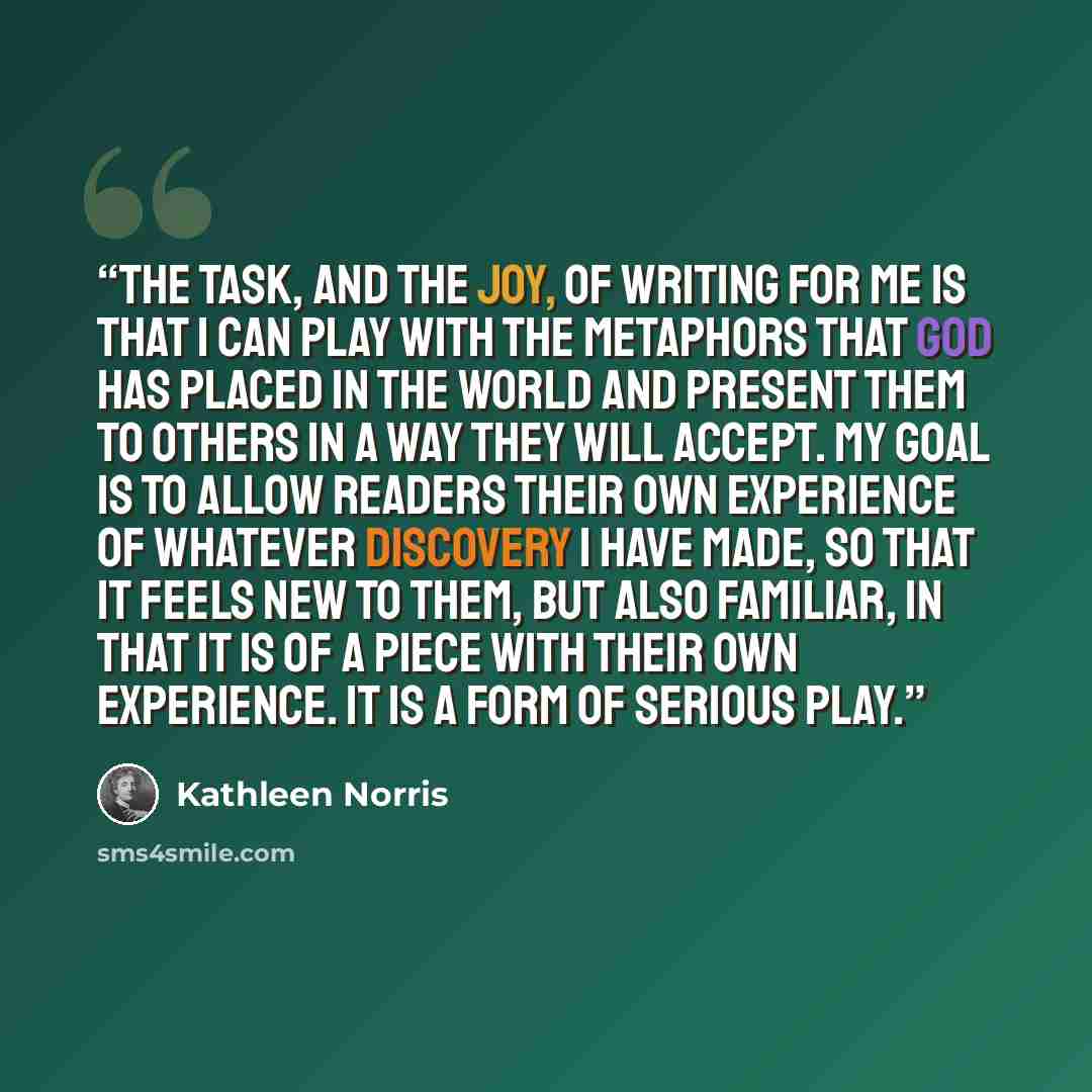 “The task, and the joy, of writing for me is that I can play with the metaphors that God has placed in the world and present them to others in a way they will accept. My goal is to allow readers their own experience of whatever discovery I have made, so that it feels new to them, but also familiar…” quote by Kathleen Norris