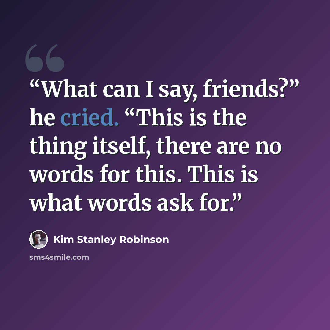 “What can I say, friends?” he cried. “This is the thing itself, there are no words for this. This is what words ask for.” quote by Kim Stanley Robinson