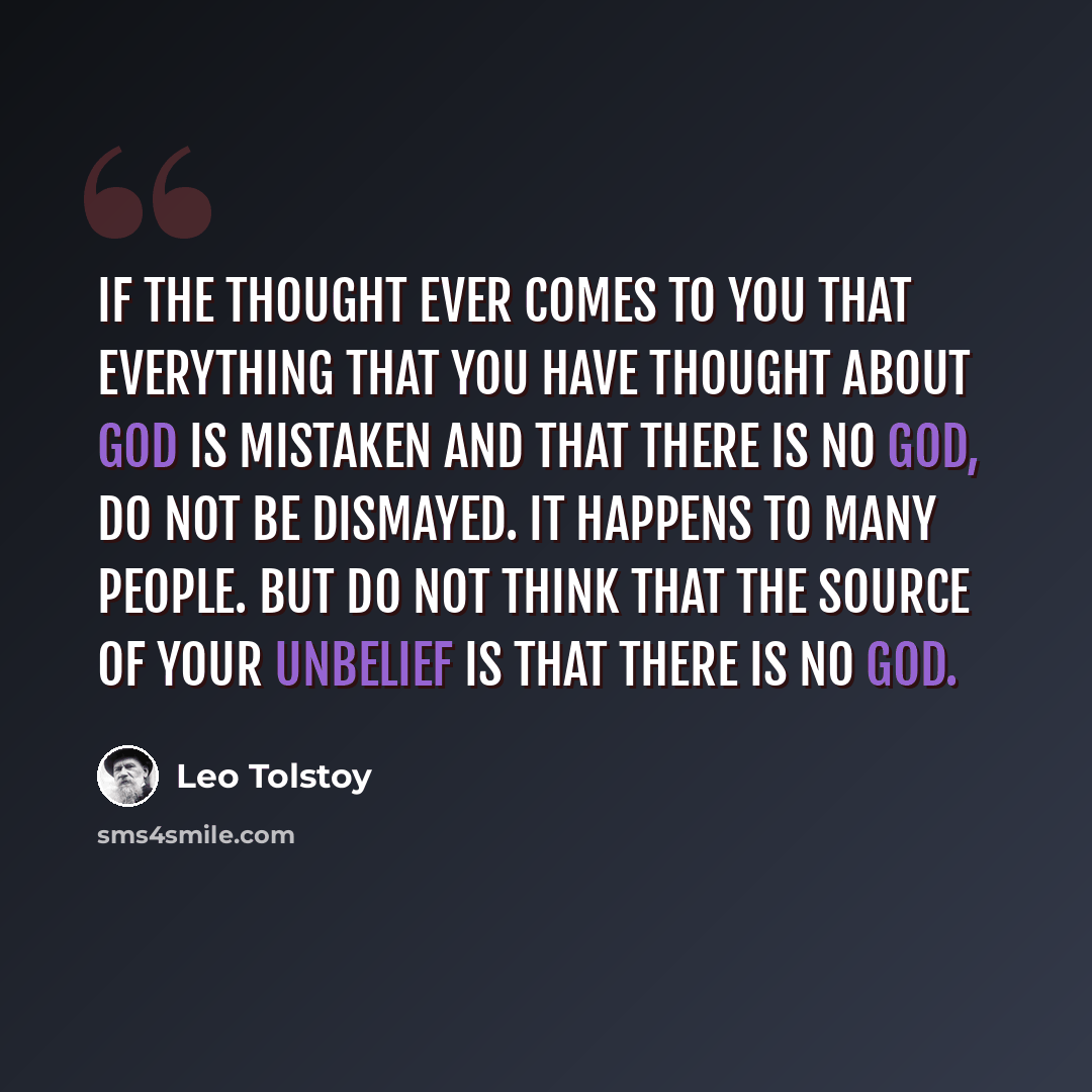 “If the thought ever comes to you that everything that you have thought about God is mistaken and that there is no God, do not be dismayed. It happens to many people. But do not think that the source of your unbelief is that there is no God.” quote by Leo Tolstoy