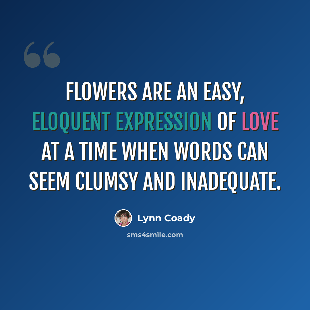 “Flowers are an easy, eloquent expression of love at a time when words can seem clumsy and inadequate.” quote by Lynn Coady