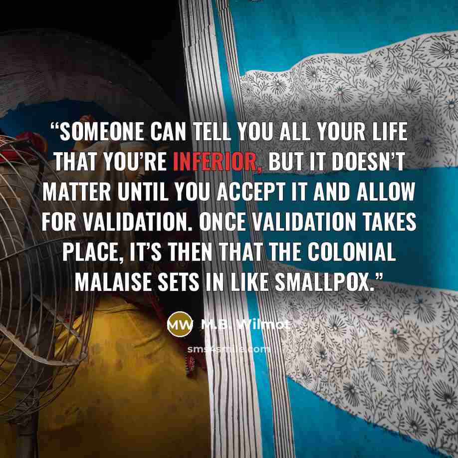 “Someone can tell you all your life that you’re inferior, but it doesn’t matter until you accept it and allow for validation. Once validation takes place, it’s then that the colonial malaise sets in like smallpox.” quote by M.B. Wilmot