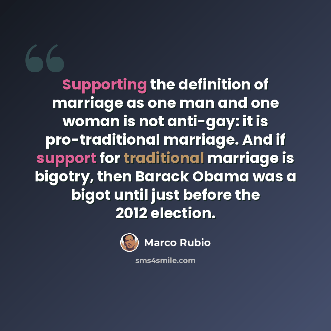 “Supporting the definition of marriage as one man and one woman is not anti-gay: it is pro-traditional marriage. And if support for traditional marriage is bigotry, then Barack Obama was a bigot until just before the 2012 election.” quote by Marco Rubio