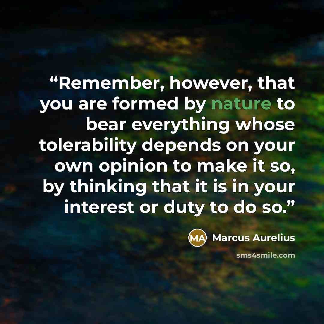 “Remember, however, that you are formed by nature to bear everything whose tolerability depends on your own opinion to make it so, by thinking that it is in your interest or duty to do so.” quote by Marcus Aurelius