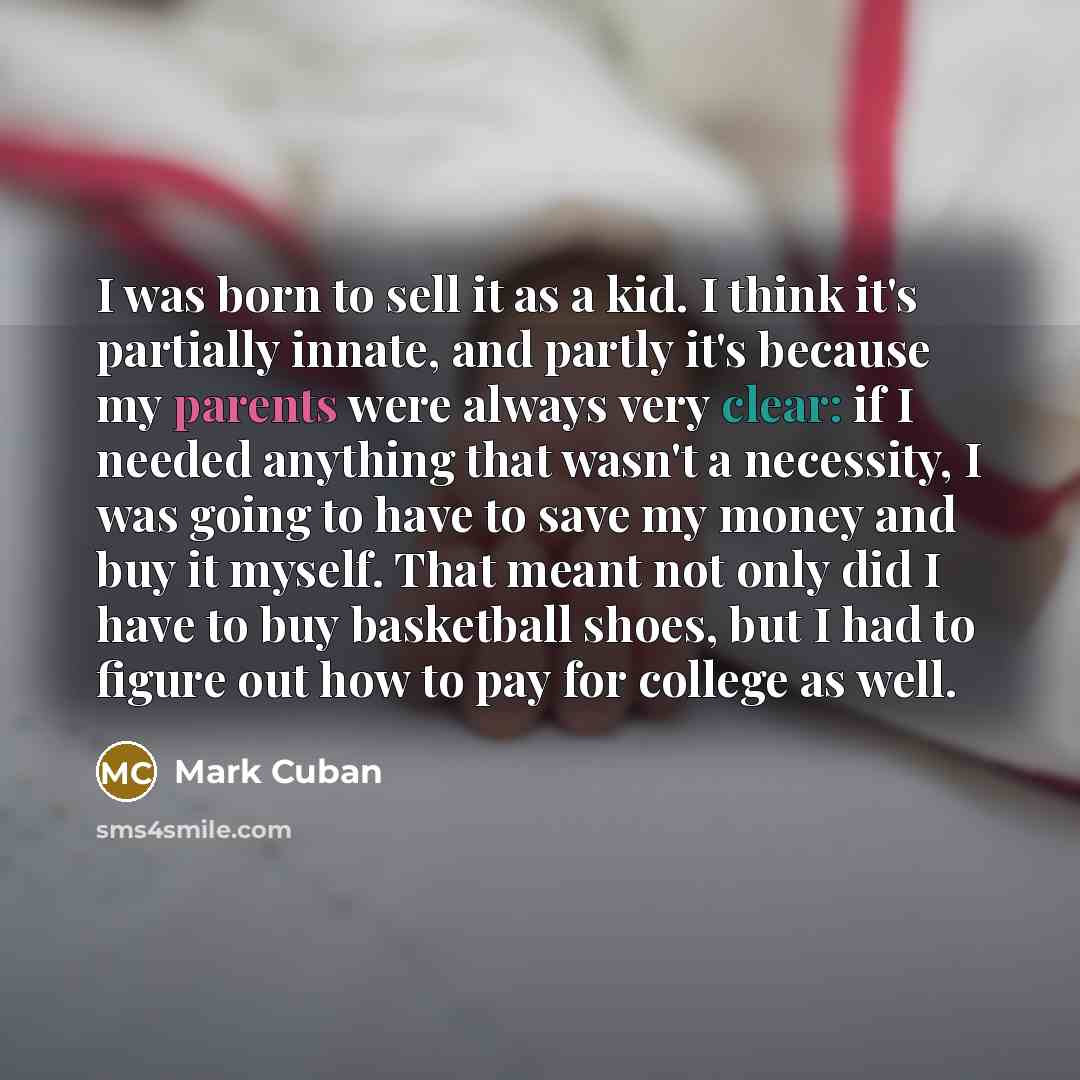“I was born to sell it as a kid. I think it's partially innate, and partly it's because my parents were always very clear: if I needed anything that wasn't a necessity, I was going to have to save my money and buy it myself. That meant not only did I have to buy basketball shoes, but I had to…” quote by Mark Cuban