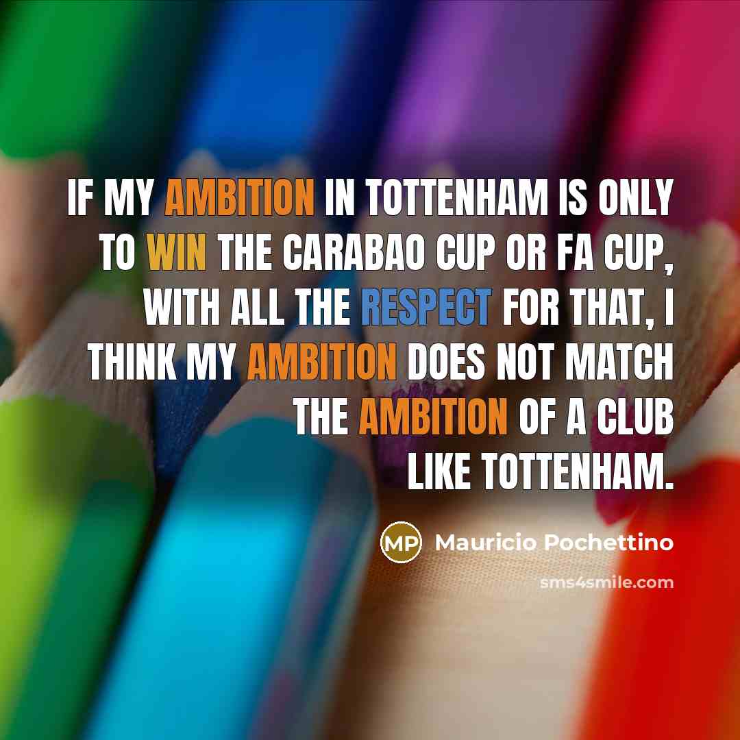 “If my ambition in Tottenham is only to win the Carabao Cup or FA Cup, with all the respect for that, I think my ambition does not match the ambition of a club like Tottenham.” quote by Mauricio Pochettino