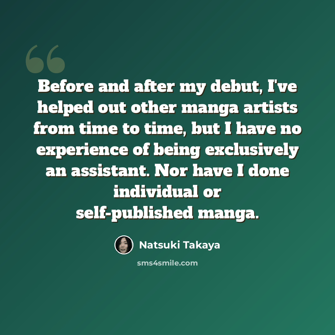 “Before and after my debut, I've helped out other manga artists from time to time, but I have no experience of being exclusively an assistant. Nor have I done individual or self-published manga.” quote by Natsuki Takaya