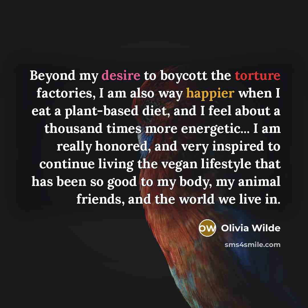 “Beyond my desire to boycott the torture factories, I am also way happier when I eat a plant-based diet, and I feel about a thousand times more energetic... I am really honored, and very inspired to continue living the vegan lifestyle that has been so good to my body, my animal friends, and the…” quote by Olivia Wilde