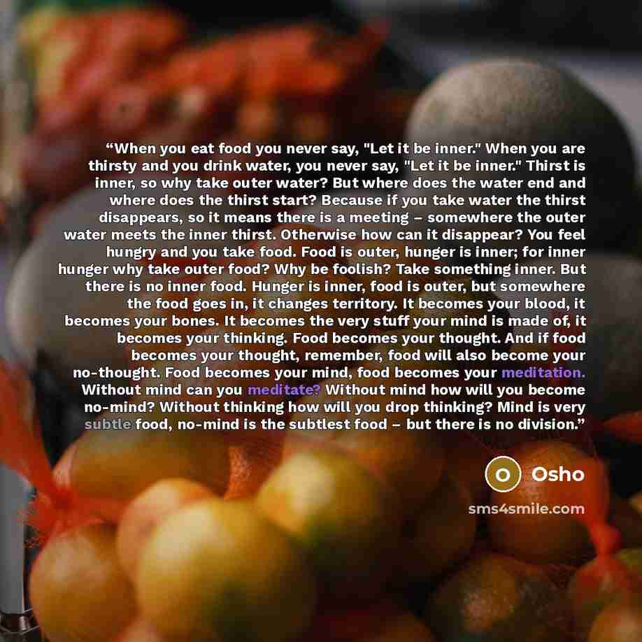 “When you eat food you never say, "Let it be inner." When you are thirsty and you drink water, you never say, "Let it be inner." Thirst is inner, so why take outer water? But where does the water end and where does the thirst start? Because if you take water the thirst disappears, so it means there…” quote by Osho