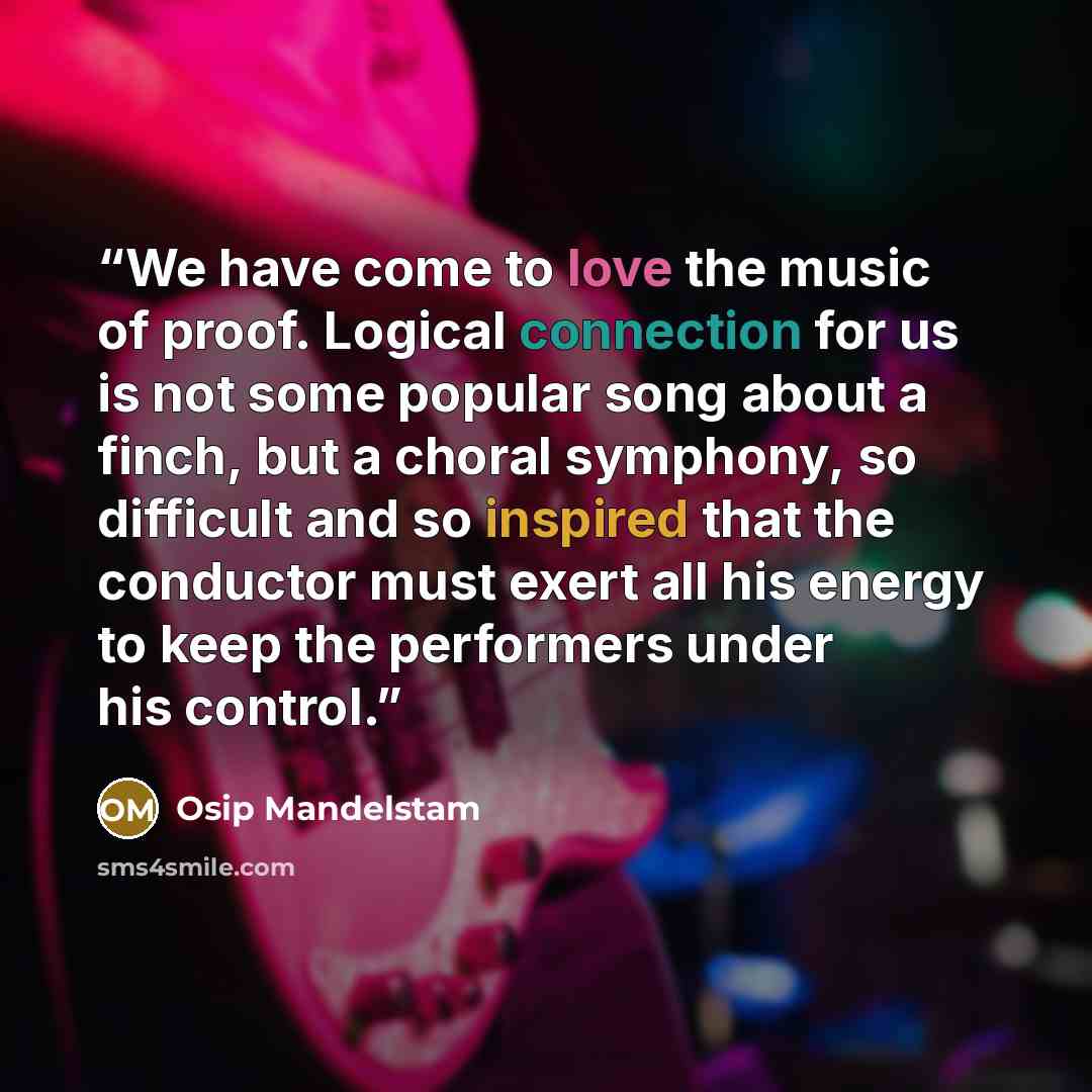 “We have come to love the music of proof. Logical connection for us is not some popular song about a finch, but a choral symphony, so difficult and so inspired that the conductor must exert all his energy to keep the performers under his control.” quote by Osip Mandelstam