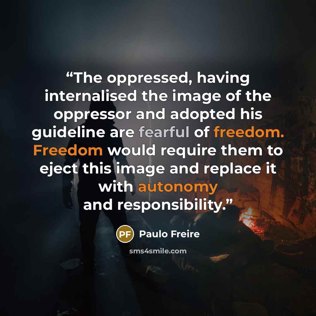 “The oppressed, having internalised the image of the oppressor and adopted his guideline are fearful of freedom. Freedom would require them to eject this image and replace it with autonomy and responsibility.” quote by Paulo Freire