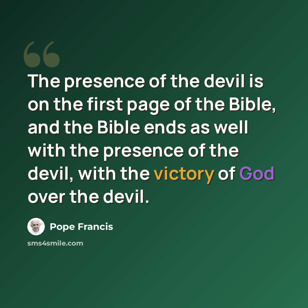 “The presence of the devil is on the first page of the Bible, and the Bible ends as well with the presence of the devil, with the victory of God over the devil.” quote by Pope Francis