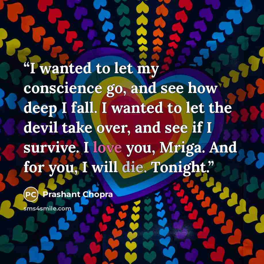 “I wanted to let my conscience go, and see how deep I fall. I wanted to let the devil take over, and see if I survive. I love you, Mriga. And for you, I will die. Tonight.” quote by Prashant Chopra