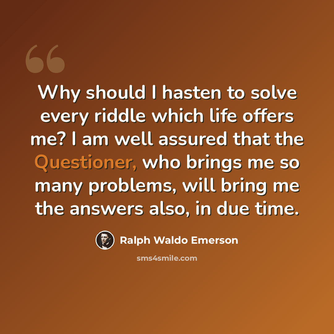 “Why should I hasten to solve every riddle which life offers me? I am well assured that the Questioner, who brings me so many problems, will bring me the answers also, in due time.” quote by Ralph Waldo Emerson