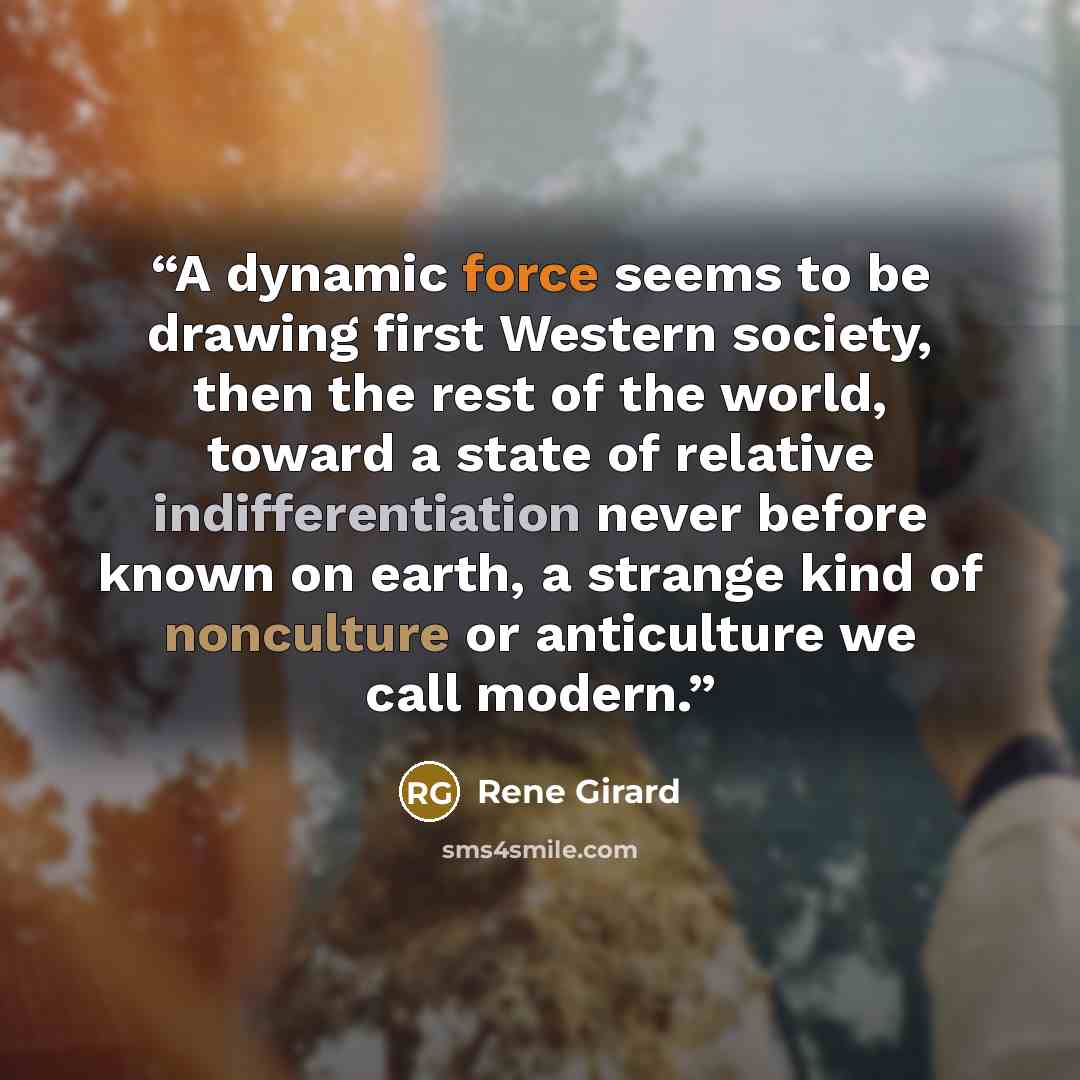 “A dynamic force seems to be drawing first Western society, then the rest of the world, toward a state of relative indifferentiation never before known on earth, a strange kind of nonculture or anticulture we call modern.” quote by René Girard