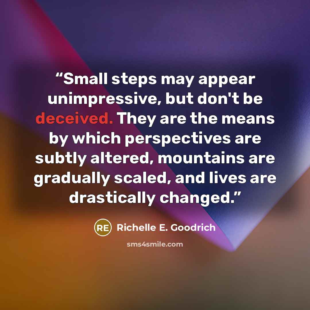 “Small steps may appear unimpressive, but don't be deceived. They are the means by which perspectives are subtly altered, mountains are gradually scaled, and lives are drastically changed.” quote by Richelle E. Goodrich