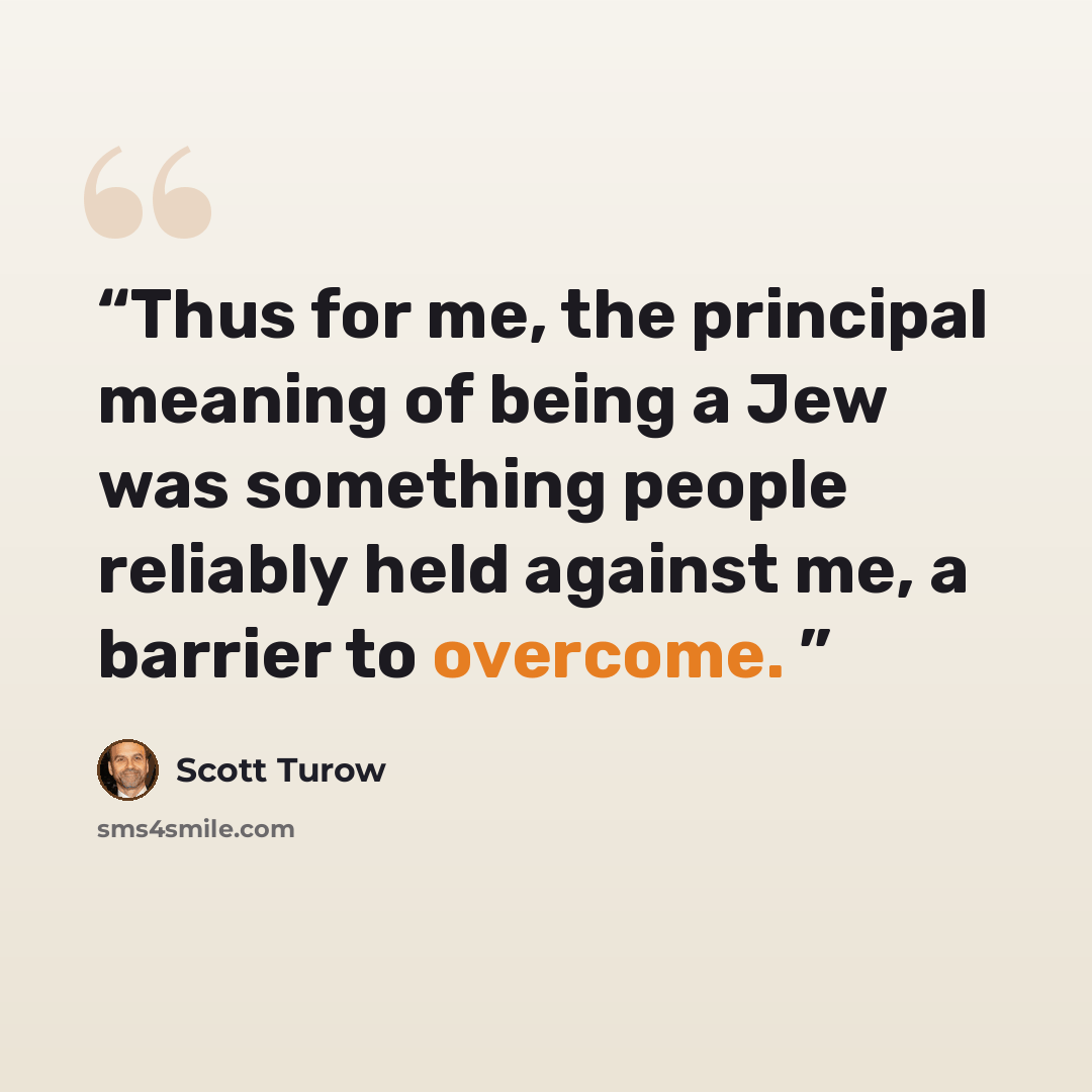 “Thus for me, the principal meaning of being a Jew was something people reliably held against me, a barrier to overcome.” quote by Scott Turow