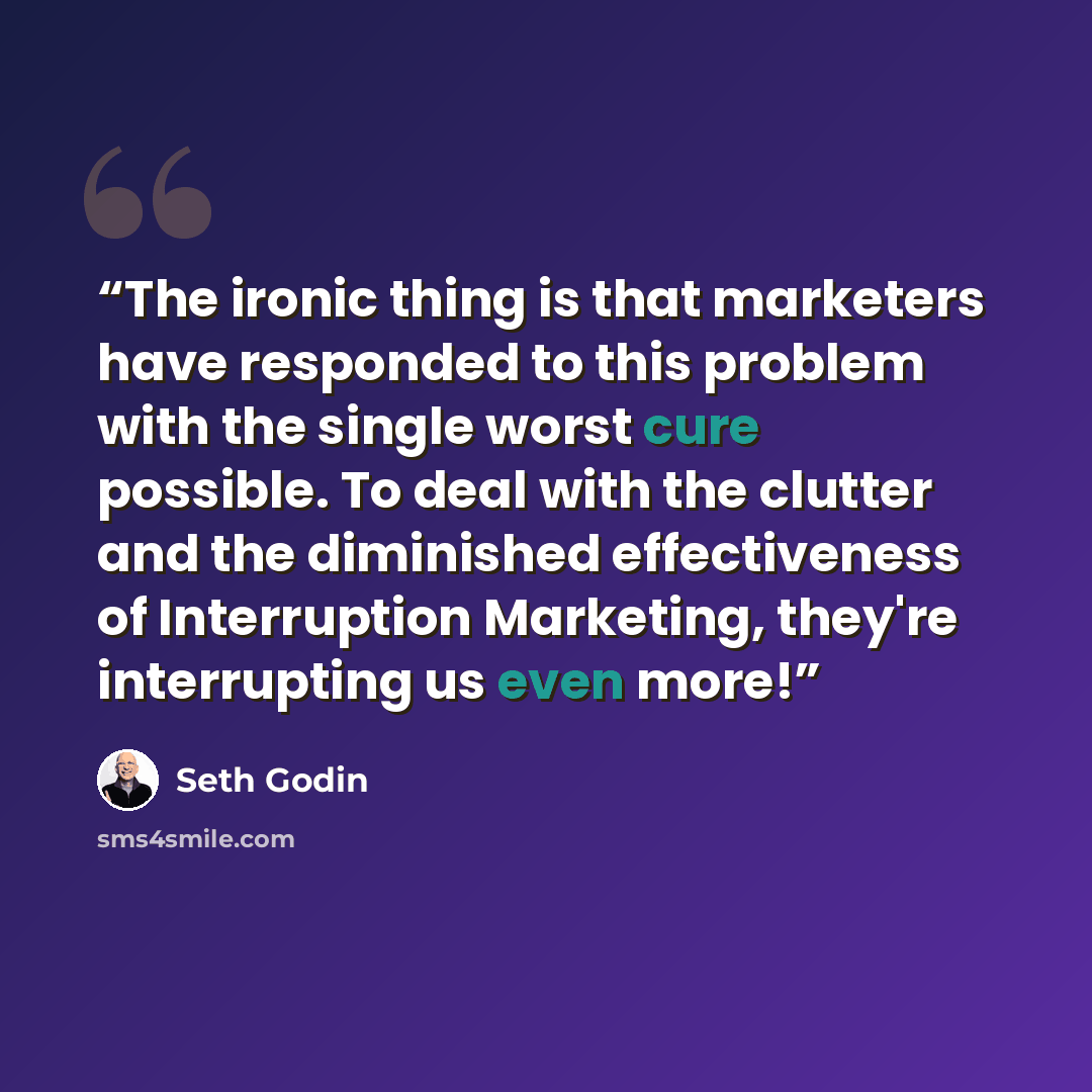 “The ironic thing is that marketers have responded to this problem with the single worst cure possible. To deal with the clutter and the diminished effectiveness of Interruption Marketing, they're interrupting us even more!” quote by Seth Godin
