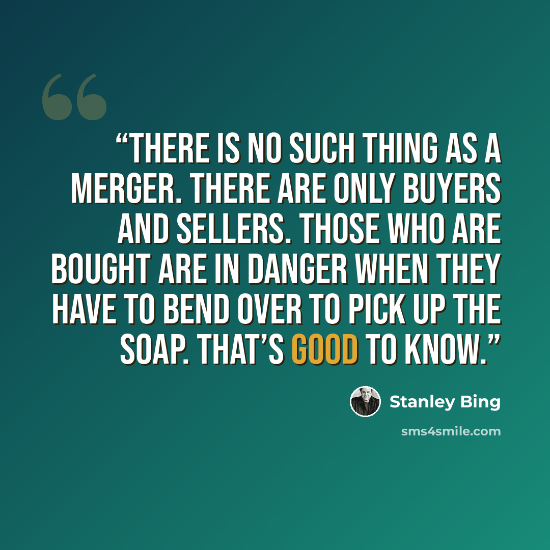 “There is no such thing as a merger. There are only buyers and sellers. Those who are bought are in danger when they have to bend over to pick up the soap. That’s good to know.” quote by Stanley Bing