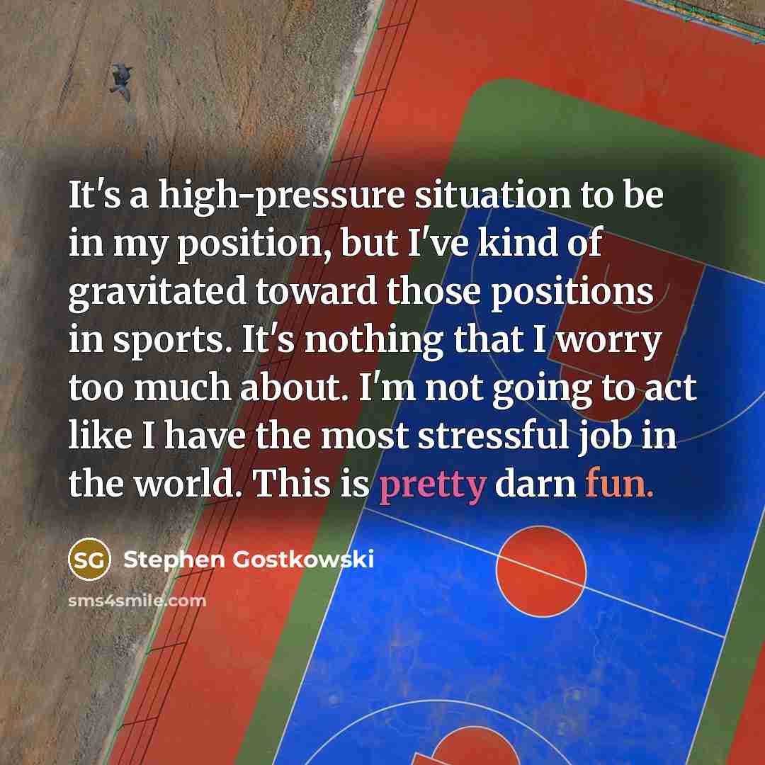 “It's a high-pressure situation to be in my position, but I've kind of gravitated toward those positions in sports. It's nothing that I worry too much about. I'm not going to act like I have the most stressful job in the world. This is pretty darn fun.” quote by Stephen Gostkowski