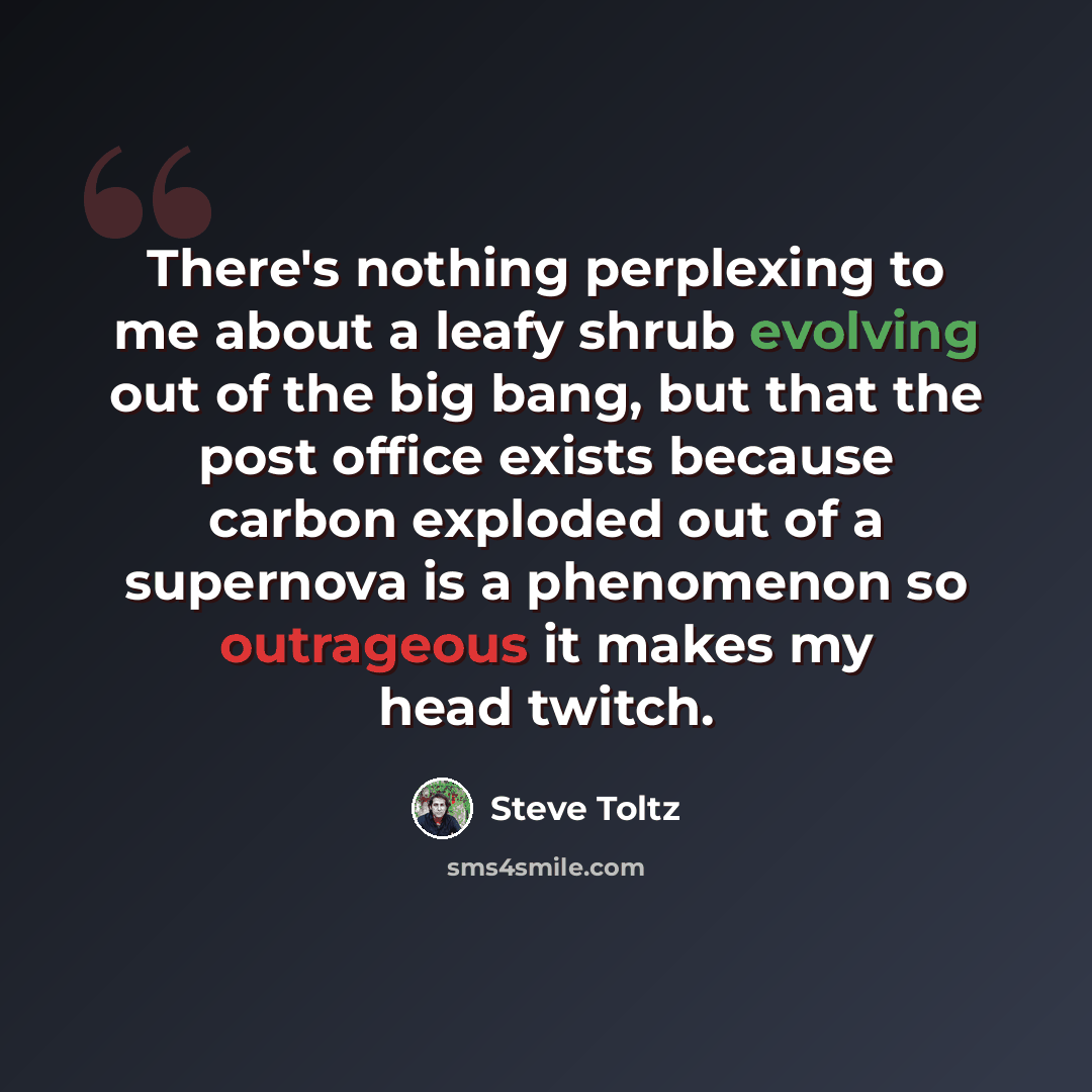 “There's nothing perplexing to me about a leafy shrub evolving out of the big bang, but that the post office exists because carbon exploded out of a supernova is a phenomenon so outrageous it makes my head twitch.” quote by Steve Toltz