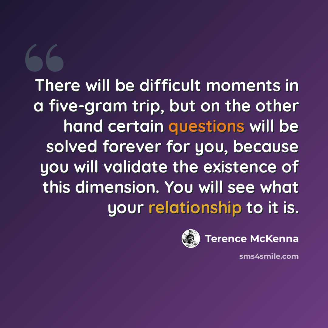 “There will be difficult moments in a five-gram trip, but on the other hand certain questions will be solved forever for you, because you will validate the existence of this dimension. You will see what your relationship to it is.” quote by Terence McKenna