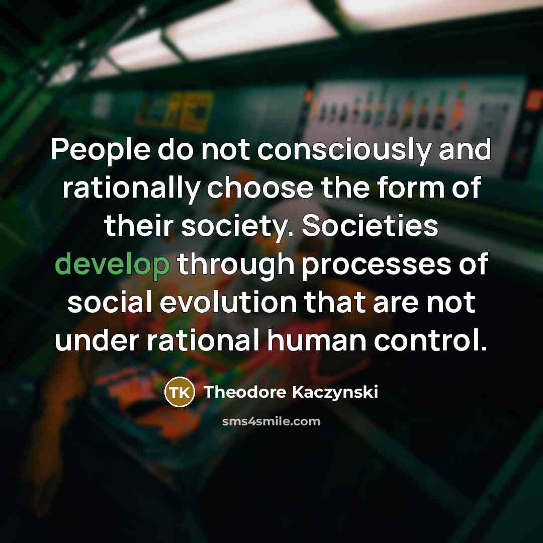 “People do not consciously and rationally choose the form of their society. Societies develop through processes of social evolution that are not under rational human control.” quote by Theodore Kaczynski