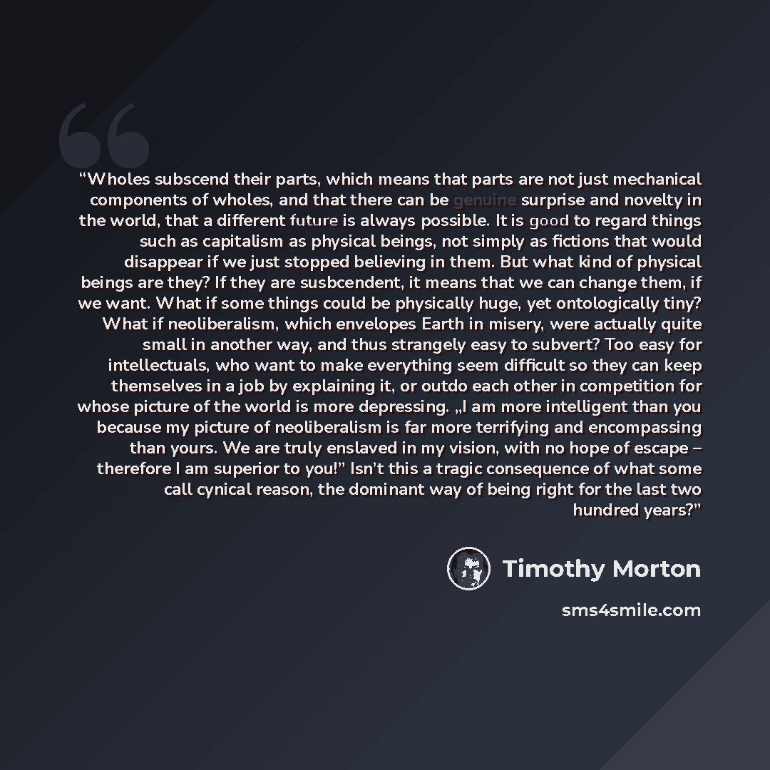 “Wholes subscend their parts, which means that parts are not just mechanical components of wholes, and that there can be genuine surprise and novelty in the world, that a different future is always possible. It is good to regard things such as capitalism as physical beings, not simply as fictions…” quote by Timothy Morton