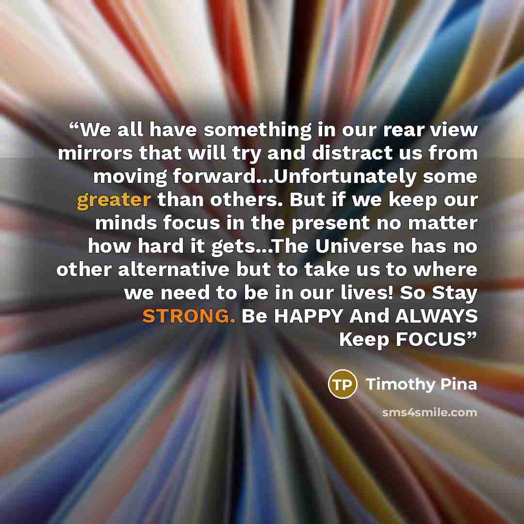 “We all have something in our rear view mirrors that will try and distract us from moving forward...Unfortunately some greater than others. But if we keep our minds focus in the present no matter how hard it gets...The Universe has no other alternative but to take us to where we need to be in our…” quote by Timothy Pina