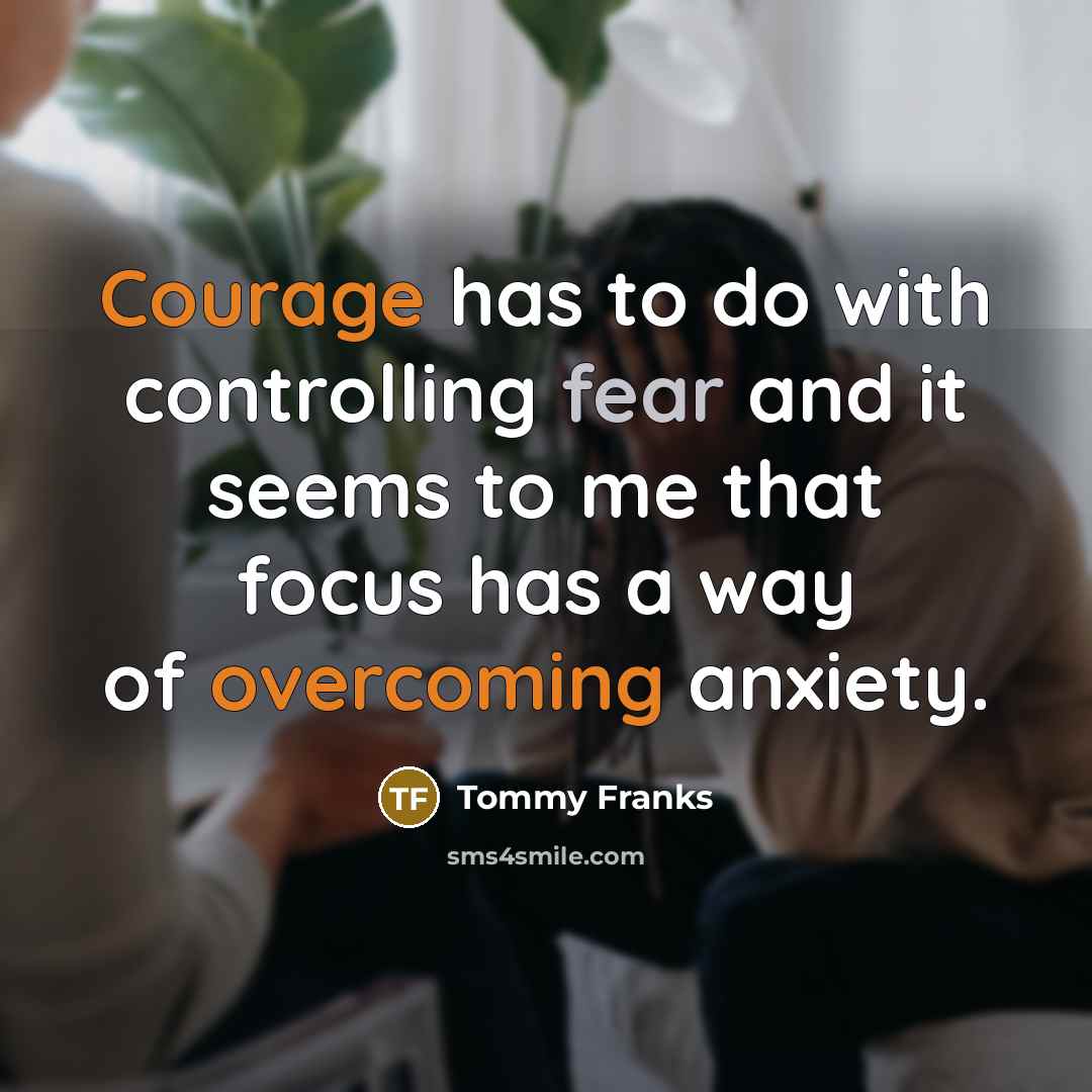 “Courage has to do with controlling fear and it seems to me that focus has a way of overcoming anxiety.” quote by Tommy Franks
